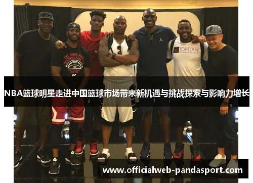 NBA篮球明星走进中国篮球市场带来新机遇与挑战探索与影响力增长